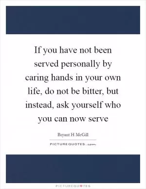If you have not been served personally by caring hands in your own life, do not be bitter, but instead, ask yourself who you can now serve Picture Quote #1