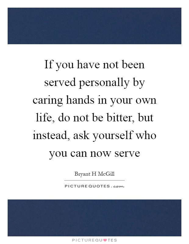 If you have not been served personally by caring hands in your own life, do not be bitter, but instead, ask yourself who you can now serve Picture Quote #1