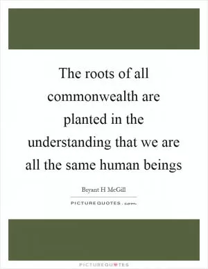 The roots of all commonwealth are planted in the understanding that we are all the same human beings Picture Quote #1