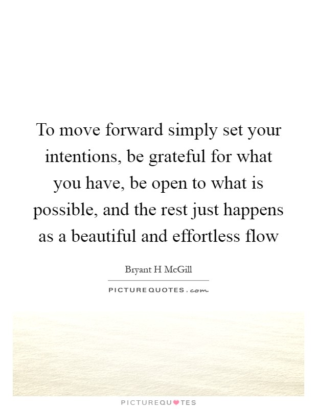 To move forward simply set your intentions, be grateful for what you have, be open to what is possible, and the rest just happens as a beautiful and effortless flow Picture Quote #1