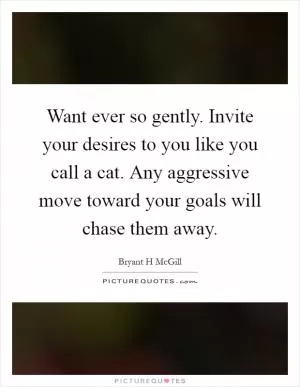 Want ever so gently. Invite your desires to you like you call a cat. Any aggressive move toward your goals will chase them away Picture Quote #1
