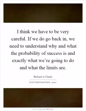 I think we have to be very careful. If we do go back in, we need to understand why and what the probability of success is and exactly what we’re going to do and what the limits are Picture Quote #1