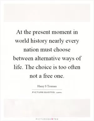 At the present moment in world history nearly every nation must choose between alternative ways of life. The choice is too often not a free one Picture Quote #1