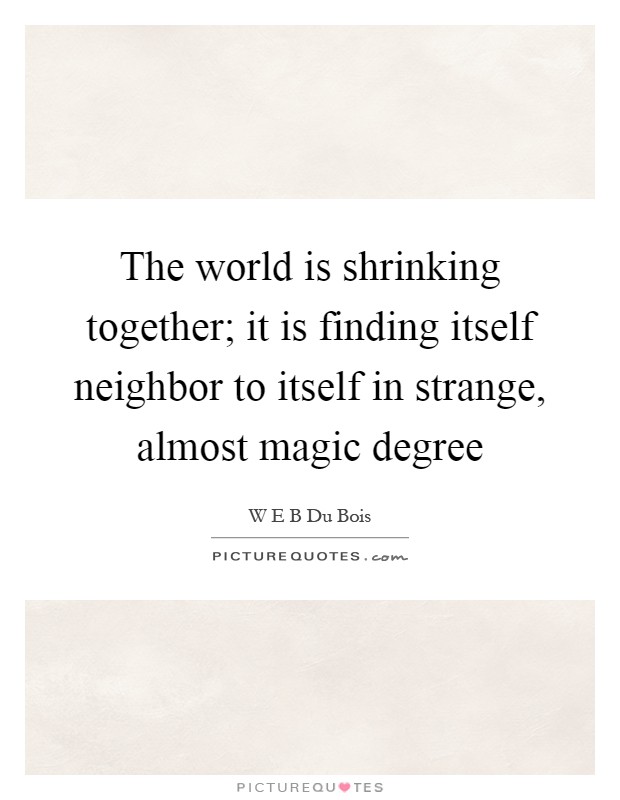 The world is shrinking together; it is finding itself neighbor to itself in strange, almost magic degree Picture Quote #1