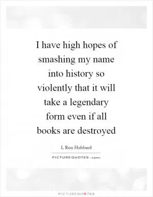 I have high hopes of smashing my name into history so violently that it will take a legendary form even if all books are destroyed Picture Quote #1