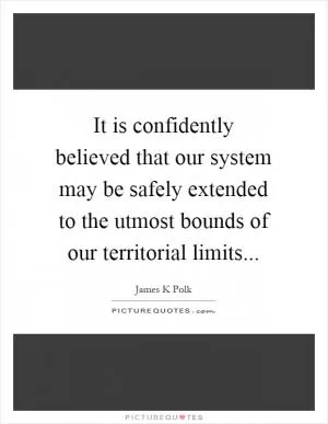 It is confidently believed that our system may be safely extended to the utmost bounds of our territorial limits Picture Quote #1