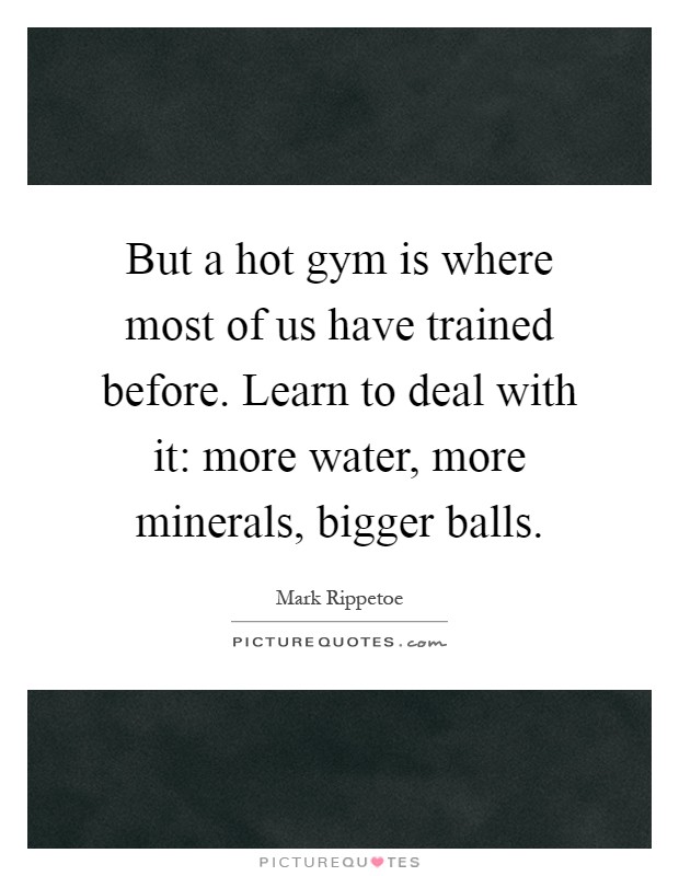 But a hot gym is where most of us have trained before. Learn to deal with it: more water, more minerals, bigger balls Picture Quote #1