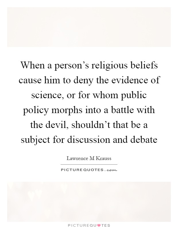 When a person's religious beliefs cause him to deny the evidence of science, or for whom public policy morphs into a battle with the devil, shouldn't that be a subject for discussion and debate Picture Quote #1