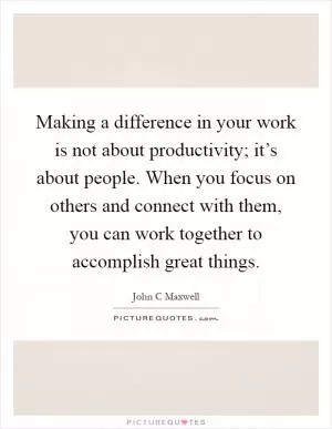 Making a difference in your work is not about productivity; it’s about people. When you focus on others and connect with them, you can work together to accomplish great things Picture Quote #1