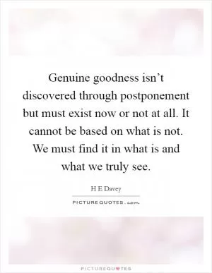 Genuine goodness isn’t discovered through postponement but must exist now or not at all. It cannot be based on what is not. We must find it in what is and what we truly see Picture Quote #1