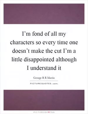 I’m fond of all my characters so every time one doesn’t make the cut I’m a little disappointed although I understand it Picture Quote #1