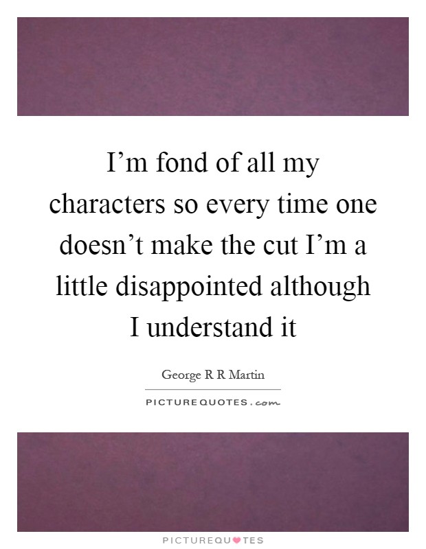 I'm fond of all my characters so every time one doesn't make the cut I'm a little disappointed although I understand it Picture Quote #1