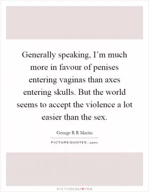 Generally speaking, I’m much more in favour of penises entering vaginas than axes entering skulls. But the world seems to accept the violence a lot easier than the sex Picture Quote #1