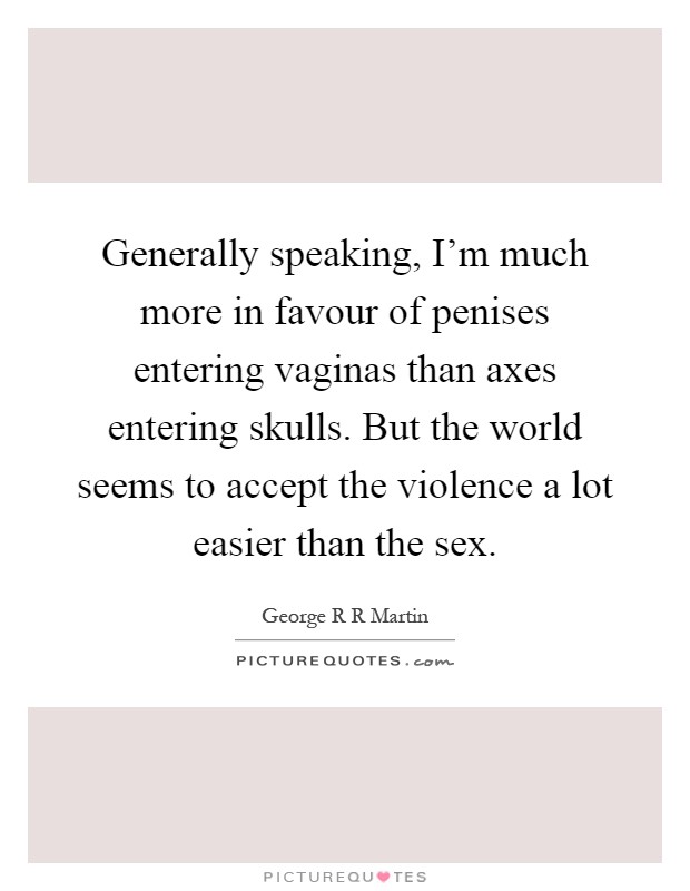 Generally speaking, I'm much more in favour of penises entering vaginas than axes entering skulls. But the world seems to accept the violence a lot easier than the sex Picture Quote #1