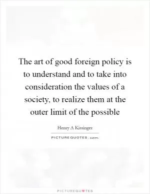 The art of good foreign policy is to understand and to take into consideration the values of a society, to realize them at the outer limit of the possible Picture Quote #1
