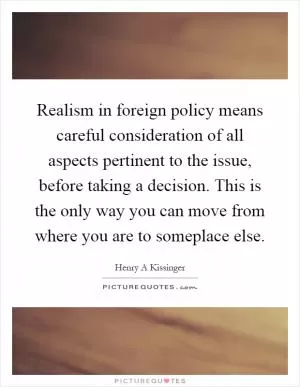 Realism in foreign policy means careful consideration of all aspects pertinent to the issue, before taking a decision. This is the only way you can move from where you are to someplace else Picture Quote #1