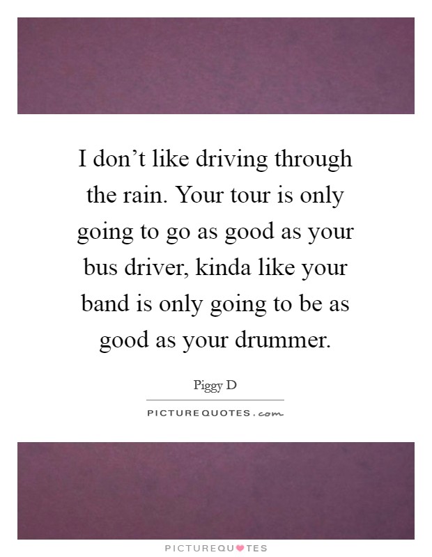 I don't like driving through the rain. Your tour is only going to go as good as your bus driver, kinda like your band is only going to be as good as your drummer Picture Quote #1