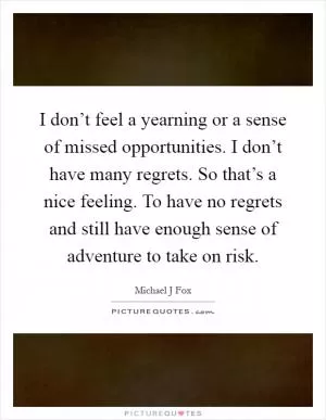 I don’t feel a yearning or a sense of missed opportunities. I don’t have many regrets. So that’s a nice feeling. To have no regrets and still have enough sense of adventure to take on risk Picture Quote #1