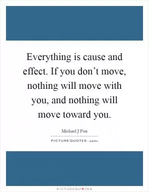 Everything is cause and effect. If you don’t move, nothing will move with you, and nothing will move toward you Picture Quote #1