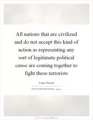 All nations that are civilized and do not accept this kind of action as representing any sort of legitimate political cause are coming together to fight these terrorists Picture Quote #1
