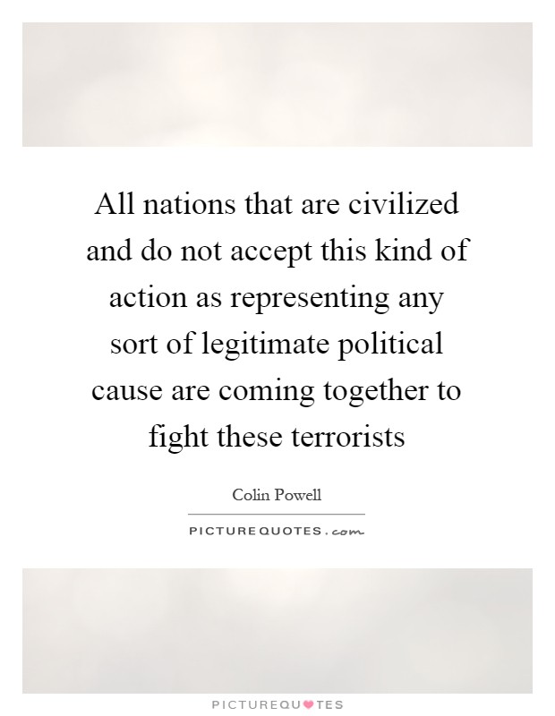 All nations that are civilized and do not accept this kind of action as representing any sort of legitimate political cause are coming together to fight these terrorists Picture Quote #1