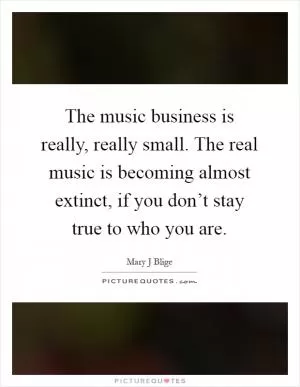 The music business is really, really small. The real music is becoming almost extinct, if you don’t stay true to who you are Picture Quote #1