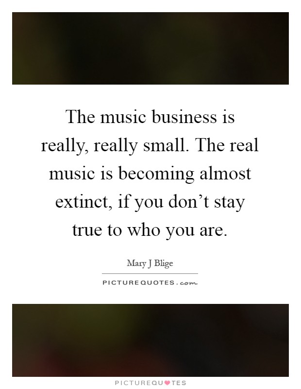 The music business is really, really small. The real music is becoming almost extinct, if you don't stay true to who you are Picture Quote #1