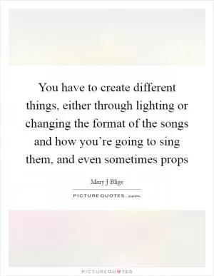You have to create different things, either through lighting or changing the format of the songs and how you’re going to sing them, and even sometimes props Picture Quote #1