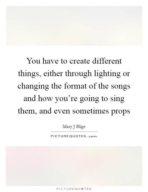 You have to create different things, either through lighting or changing the format of the songs and how you're going to sing them, and even sometimes props Picture Quote #1