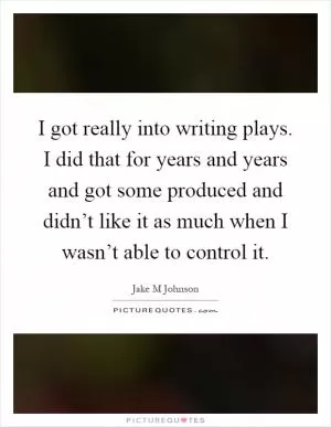 I got really into writing plays. I did that for years and years and got some produced and didn’t like it as much when I wasn’t able to control it Picture Quote #1