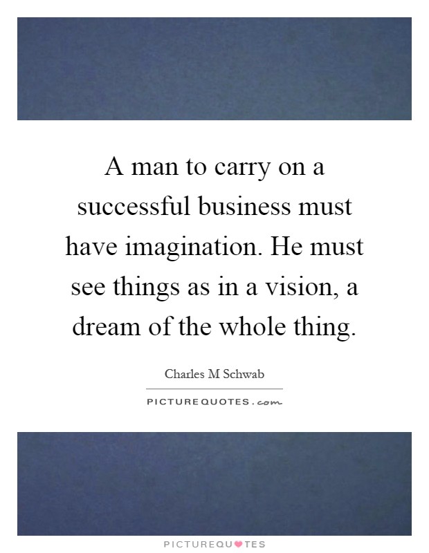 A man to carry on a successful business must have imagination. He must see things as in a vision, a dream of the whole thing Picture Quote #1