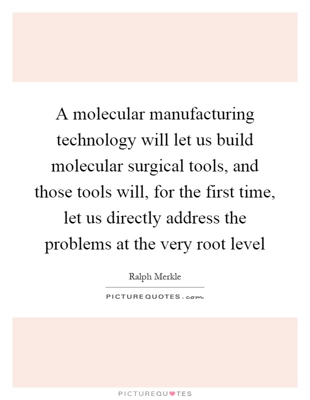 A molecular manufacturing technology will let us build molecular surgical tools, and those tools will, for the first time, let us directly address the problems at the very root level Picture Quote #1