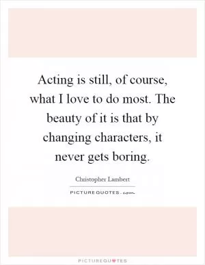 Acting is still, of course, what I love to do most. The beauty of it is that by changing characters, it never gets boring Picture Quote #1