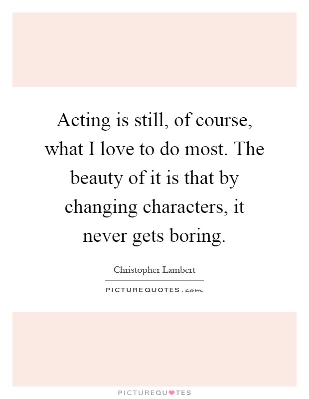 Acting is still, of course, what I love to do most. The beauty of it is that by changing characters, it never gets boring Picture Quote #1