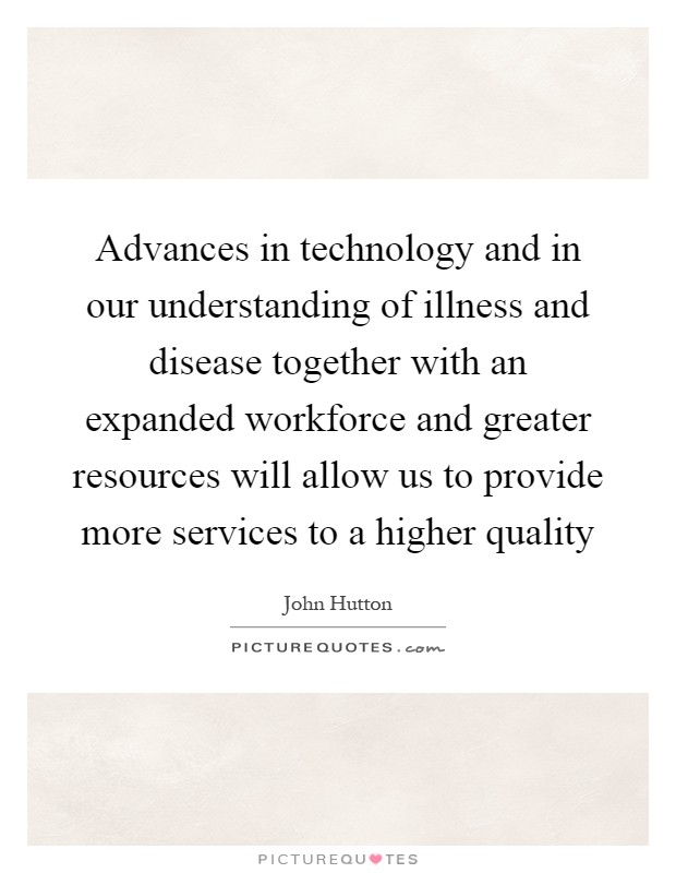 Advances in technology and in our understanding of illness and disease together with an expanded workforce and greater resources will allow us to provide more services to a higher quality Picture Quote #1