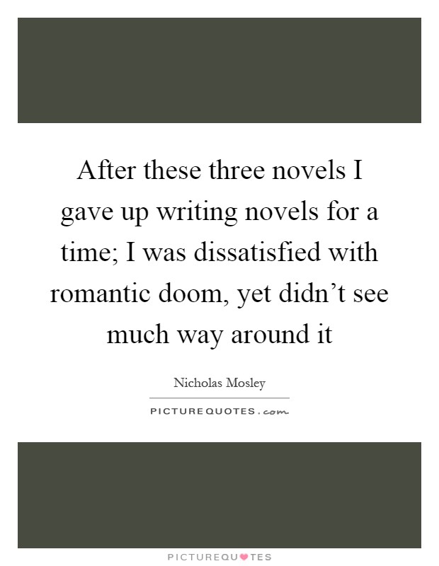 After these three novels I gave up writing novels for a time; I was dissatisfied with romantic doom, yet didn't see much way around it Picture Quote #1