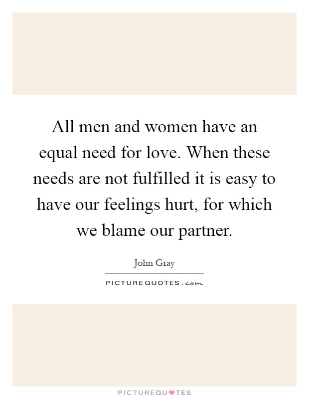 All men and women have an equal need for love. When these needs are not fulfilled it is easy to have our feelings hurt, for which we blame our partner Picture Quote #1