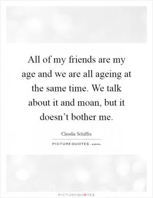 All of my friends are my age and we are all ageing at the same time. We talk about it and moan, but it doesn’t bother me Picture Quote #1