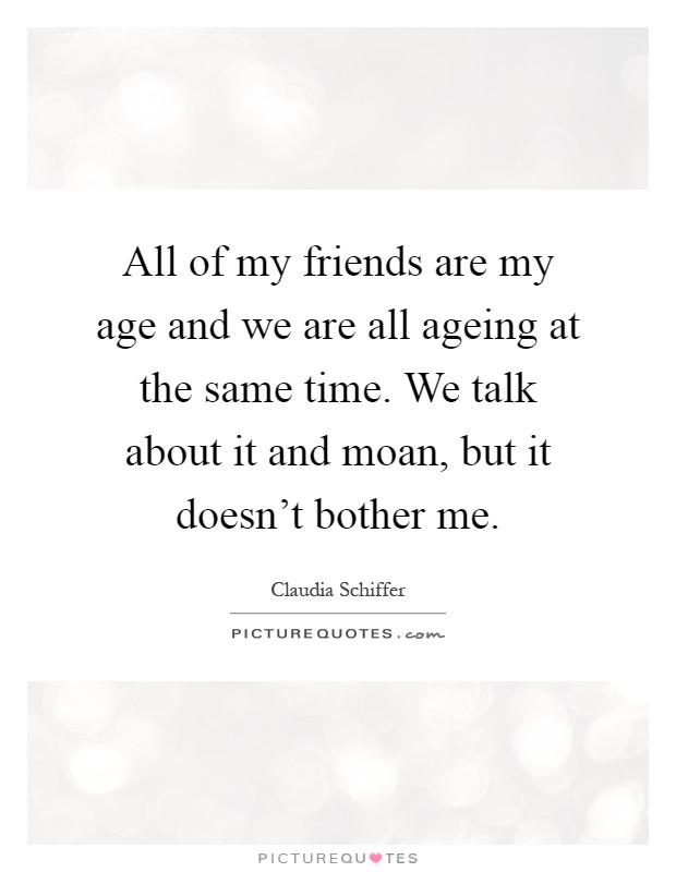 All of my friends are my age and we are all ageing at the same time. We talk about it and moan, but it doesn't bother me Picture Quote #1