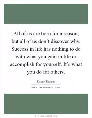 All of us are born for a reason, but all of us don’t discover why. Success in life has nothing to do with what you gain in life or accomplish for yourself. It’s what you do for others Picture Quote #1