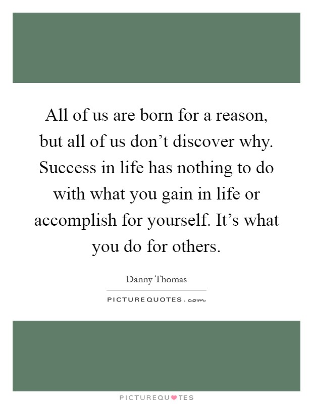All of us are born for a reason, but all of us don't discover why. Success in life has nothing to do with what you gain in life or accomplish for yourself. It's what you do for others Picture Quote #1