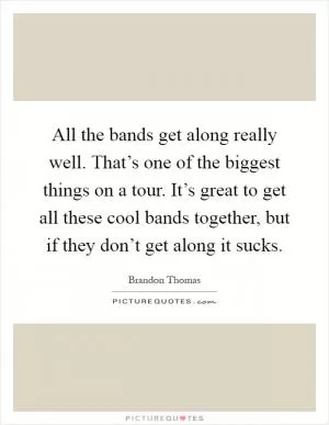 All the bands get along really well. That’s one of the biggest things on a tour. It’s great to get all these cool bands together, but if they don’t get along it sucks Picture Quote #1