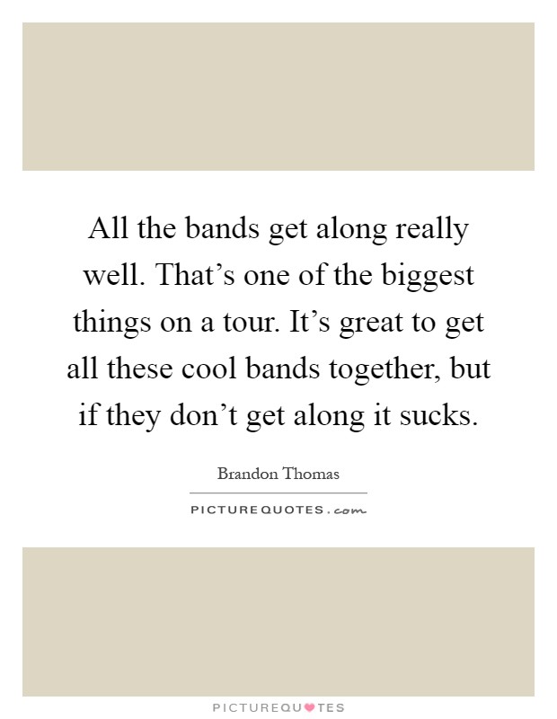 All the bands get along really well. That's one of the biggest things on a tour. It's great to get all these cool bands together, but if they don't get along it sucks Picture Quote #1