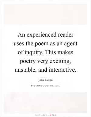 An experienced reader uses the poem as an agent of inquiry. This makes poetry very exciting, unstable, and interactive Picture Quote #1