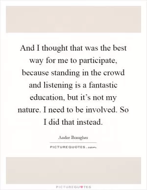 And I thought that was the best way for me to participate, because standing in the crowd and listening is a fantastic education, but it’s not my nature. I need to be involved. So I did that instead Picture Quote #1