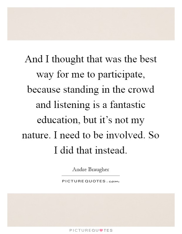 And I thought that was the best way for me to participate, because standing in the crowd and listening is a fantastic education, but it's not my nature. I need to be involved. So I did that instead Picture Quote #1
