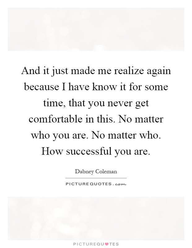 And it just made me realize again because I have know it for some time, that you never get comfortable in this. No matter who you are. No matter who. How successful you are Picture Quote #1