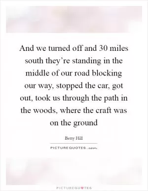 And we turned off and 30 miles south they’re standing in the middle of our road blocking our way, stopped the car, got out, took us through the path in the woods, where the craft was on the ground Picture Quote #1
