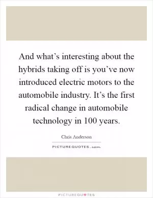 And what’s interesting about the hybrids taking off is you’ve now introduced electric motors to the automobile industry. It’s the first radical change in automobile technology in 100 years Picture Quote #1