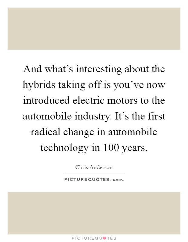 And what's interesting about the hybrids taking off is you've now introduced electric motors to the automobile industry. It's the first radical change in automobile technology in 100 years Picture Quote #1
